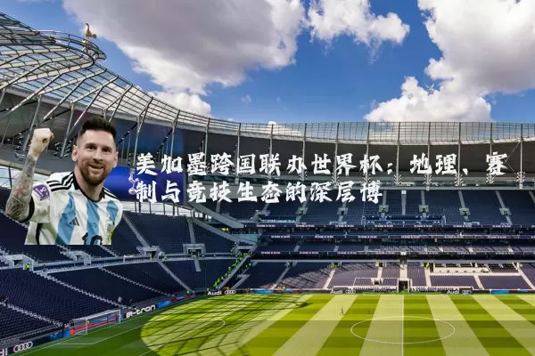 美加墨跨国联办世界杯:地理、赛制与竞技生态的深层博弈