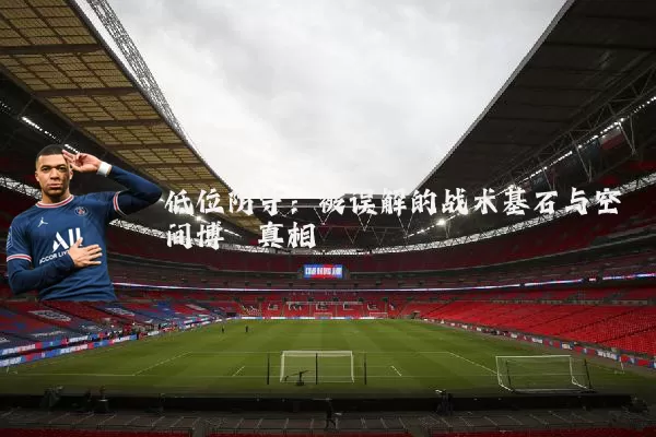 低位防守:被误解的战术基石与空间博弈真相